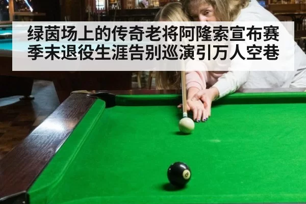 绿茵场上的传奇老将阿隆索宣布赛季末退役生涯告别巡演引万人空巷