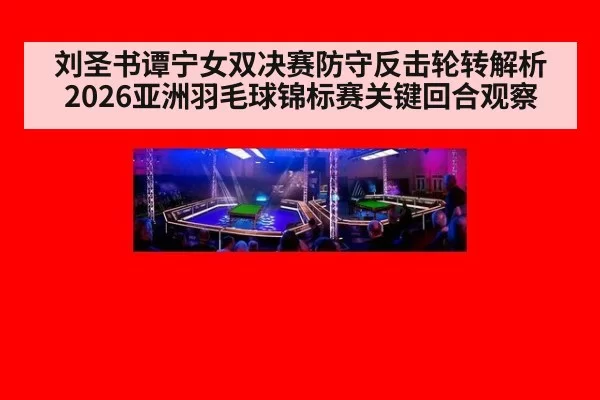 刘圣书谭宁女双决赛防守反击轮转解析 2026亚洲羽毛球锦标赛关键回合观察